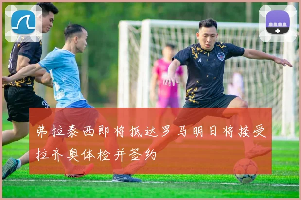 弗拉泰西即将抵达罗马明日将接受拉齐奥体检并签约