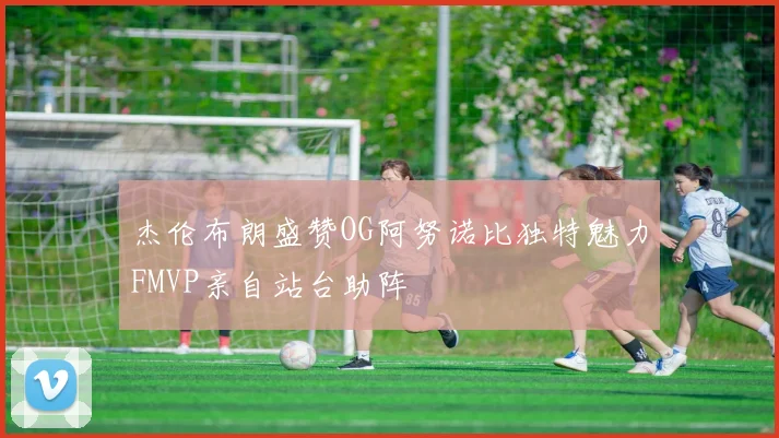 杰伦布朗盛赞OG阿努诺比独特魅力FMVP亲自站台助阵