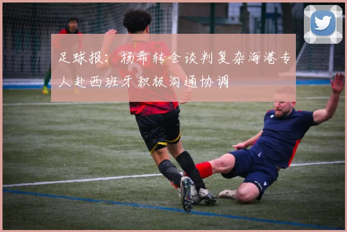 足球报：杨希转会谈判复杂海港专人赴西班牙积极沟通协调