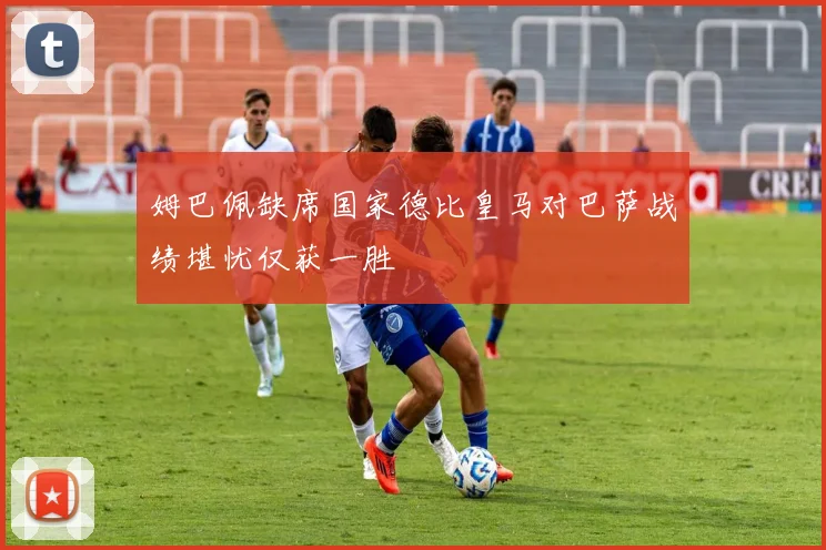 姆巴佩缺席国家德比皇马对巴萨战绩堪忧仅获一胜