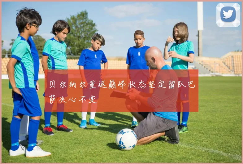 贝尔纳尔重返巅峰状态坚定留队巴萨决心不变