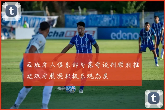 西班牙人俱乐部与蒙奇谈判顺利推进双方展现积极乐观态度