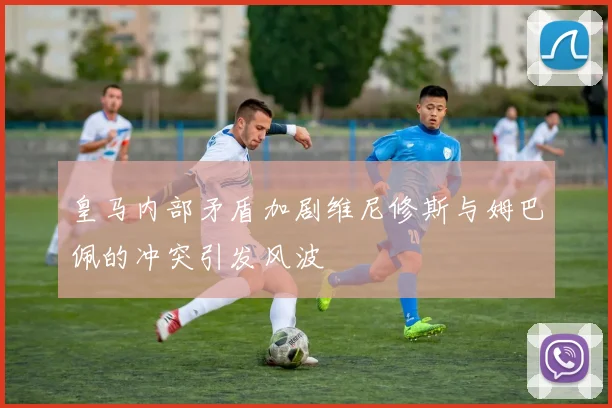 皇马内部矛盾加剧维尼修斯与姆巴佩的冲突引发风波