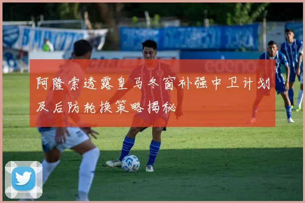 阿隆索透露皇马冬窗补强中卫计划及后防轮换策略揭秘