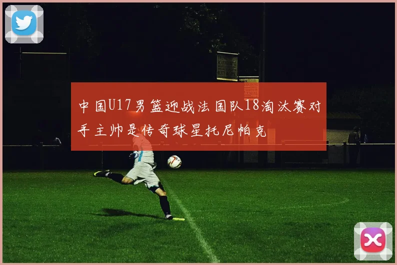 中国U17男篮迎战法国队18淘汰赛对手主帅是传奇球星托尼帕克