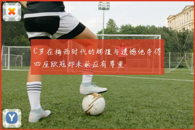 C罗在梅西时代的辉煌与遗憾他夺得四座欧冠却未获应有尊重