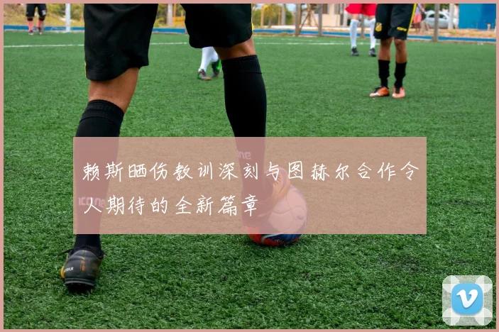 赖斯晒伤教训深刻与图赫尔合作令人期待的全新篇章