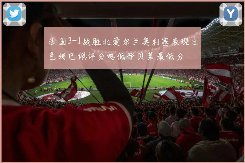 法国3-1战胜北爱尔兰奥利塞表现出色姆巴佩评分略低登贝莱最低分