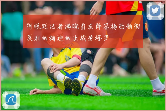 阿根廷记者揭晓首发阵容梅西领衔莫利纳梅迪纳出战劳塔罗