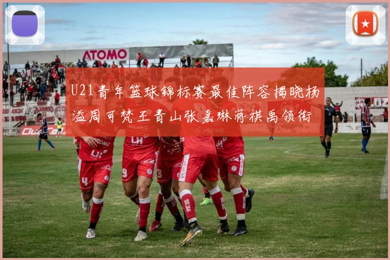U21青年篮球锦标赛最佳阵容揭晓杨溢周可梵王青山张嘉琳蒋祺禹领衔出战