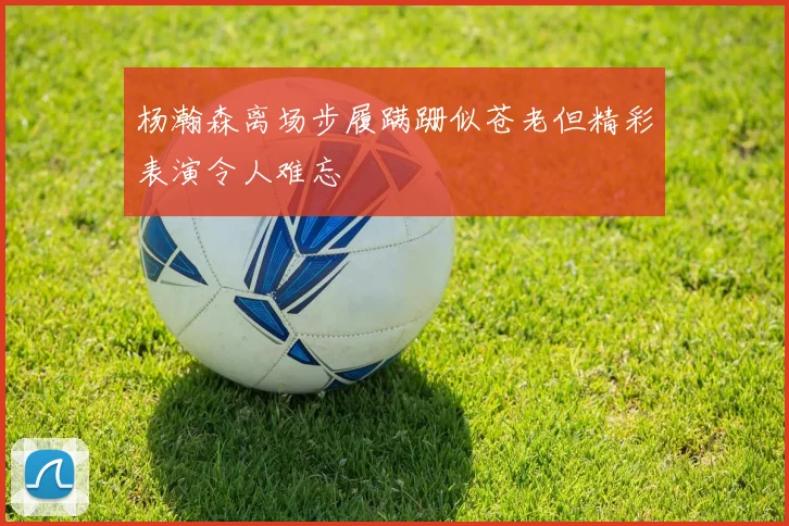 杨瀚森离场步履蹒跚似苍老但精彩表演令人难忘