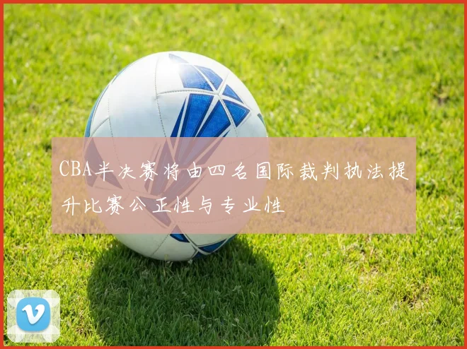 CBA半决赛将由四名国际裁判执法提升比赛公正性与专业性