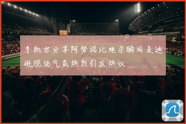 李凯尔分享阿努诺比绝杀瞬间麦迪逊现场气氛热烈引发热议