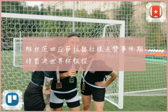 维尔茨回应萨拉赫社媒点赞事件期待首次世界杯征程