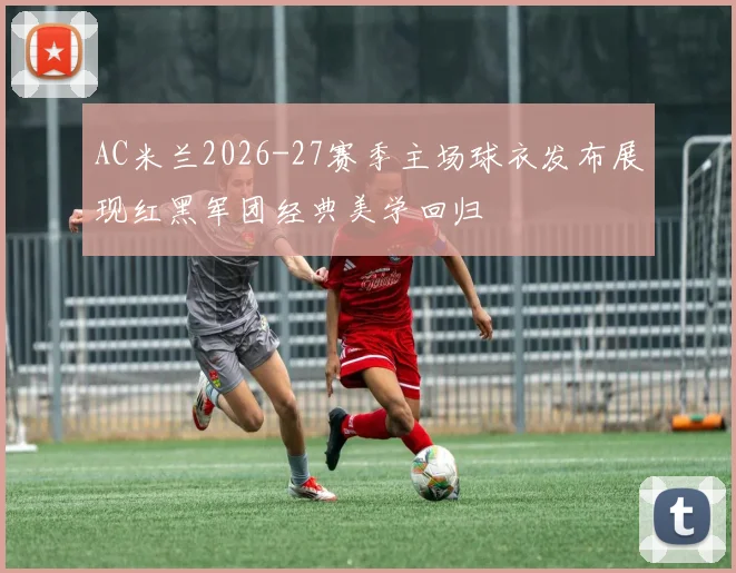 AC米兰2026-27赛季主场球衣发布展现红黑军团经典美学回归