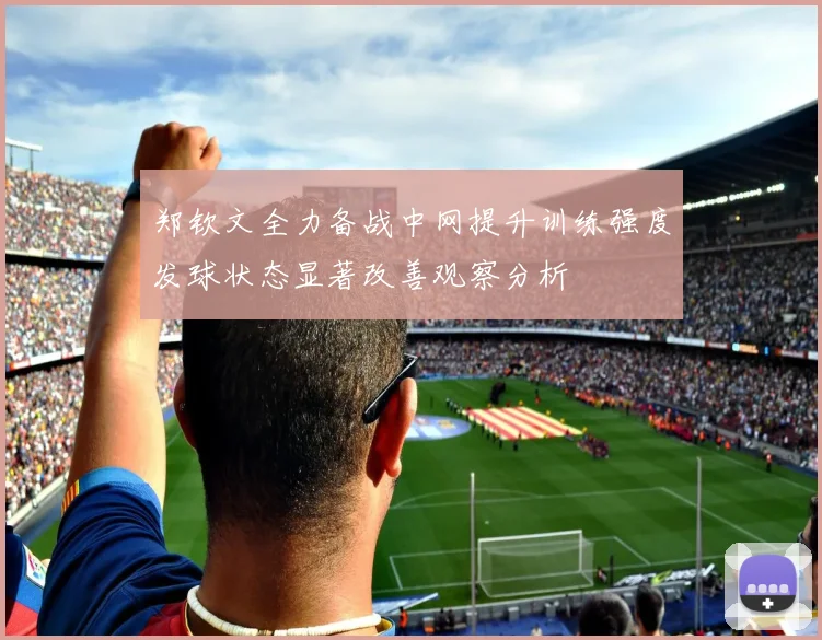郑钦文全力备战中网提升训练强度发球状态显著改善观察分析