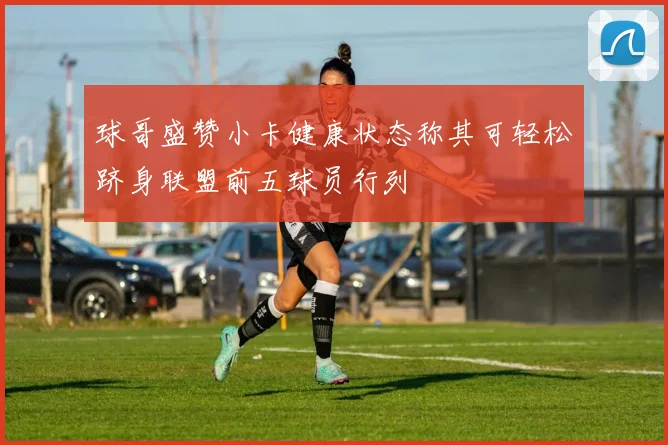 球哥盛赞小卡健康状态称其可轻松跻身联盟前五球员行列
