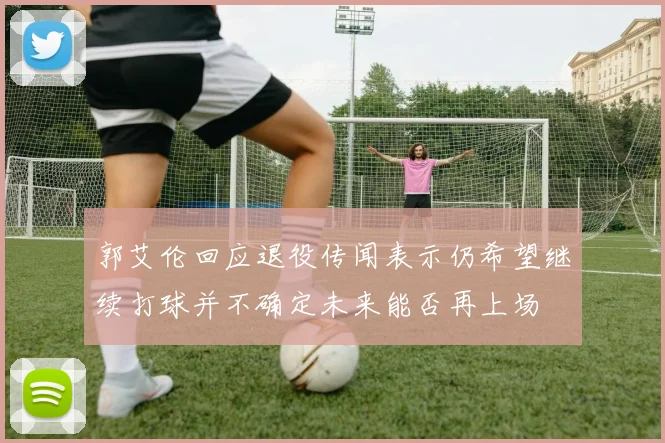 郭艾伦回应退役传闻表示仍希望继续打球并不确定未来能否再上场