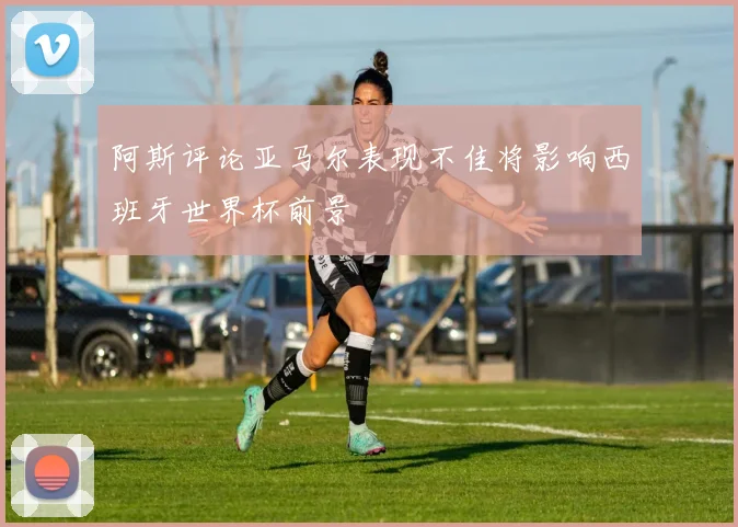 阿斯评论亚马尔表现不佳将影响西班牙世界杯前景
