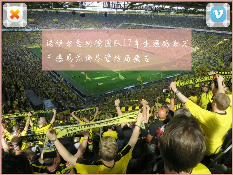 诺伊尔告别德国队17年生涯感慨万千感恩无悔尽管结局痛苦